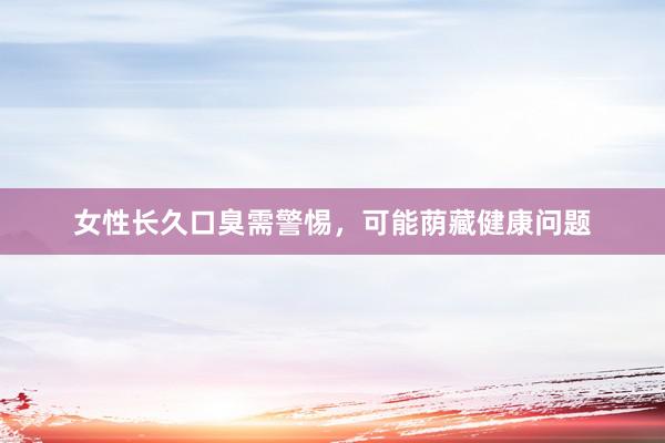 女性长久口臭需警惕，可能荫藏健康问题