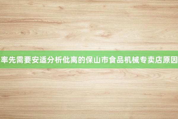 率先需要安适分析仳离的保山市食品机械专卖店原因